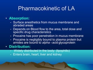 Pharmacokinetic of LA
• Absorption:
- Surface anesthetics from mucus membrane and
abraded areas
- Depends on Blood flow to the area, total dose and
specific drug characteristics
- Procaine has poor penetration in mucus membrane
- Procaine is negligibly bound to plasma protein but
amides are bound to alpha 1 acid glycoprotein
• Distribution:
- Widely distributed in the body: (lipophilic)
- Enters brain, heart, liver and kidney
 