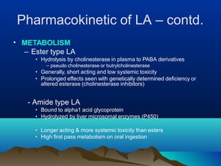 Pharmacokinetic of LA – contd.
• METABOLISM
– Ester type LA
• Hydrolysis by cholinesterase in plasma to PABA derivatives
– pseudo cholinesterase or butrylcholinesterase
• Generally, short acting and low systemic toxicity
• Prolonged effects seen with genetically determined deficiency or
altered esterase (cholinesterase inhibitors)
- Amide type LA
• Bound to alpha1 acid glycoprotein
• Hydrolyzed by liver microsomal enzymes (P450)
• Longer acting & more systemic toxicity than esters
• High first pass metabolism on oral ingestion
 