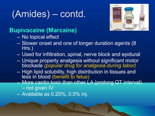 (Amides) – contd.
Bupivacaine (Marcaine)
– No topical effect
– Slower onset and one of longer duration agents (8
Hrs.)
– Used for infiltration, spinal, nerve block and epidural
– Unique property analgesia without significant motor
blockade (popular drug for analgesia during labor)
– High lipid solubility, high distribution in tissues and
less in blood (benefit to fetus)
– More cardio toxic than other LA (prolong QT interval)
– not given IV
– Available as 0.25%, 0.5% inj.
 
