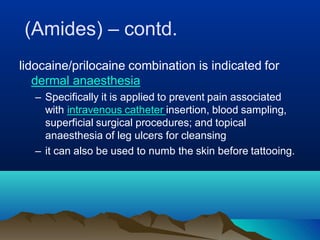(Amides) – contd.
lidocaine/prilocaine combination is indicated for
dermal anaesthesia
– Specifically it is applied to prevent pain associated
with intravenous catheter insertion, blood sampling,
superficial surgical procedures; and topical
anaesthesia of leg ulcers for cleansing
– it can also be used to numb the skin before tattooing.
 