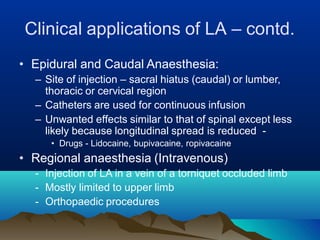 Clinical applications of LA – contd.
• Epidural and Caudal Anaesthesia:
– Site of injection – sacral hiatus (caudal) or lumber,
thoracic or cervical region
– Catheters are used for continuous infusion
– Unwanted effects similar to that of spinal except less
likely because longitudinal spread is reduced -
• Drugs - Lidocaine, bupivacaine, ropivacaine
• Regional anaesthesia (Intravenous)
- Injection of LA in a vein of a torniquet occluded limb
- Mostly limited to upper limb
- Orthopaedic procedures
 