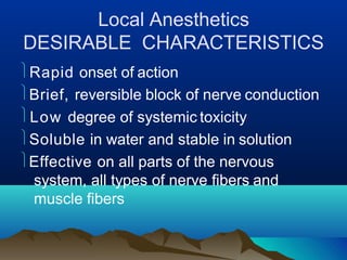 Local Anesthetics
DESIRABLE CHARACTERISTICS
Rapid onset of action
Brief, reversible block of nerve conduction
Low degree of systemic toxicity
Soluble in water and stable in solution
Effective on all parts of the nervous
system, all types of nerve fibers and
muscle fibers
 
