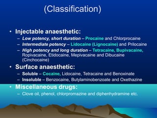 (Classification)
• Injectable anaesthetic:
– Low potency, short duration – Procaine and Chlorprocaine
– Intermediate potency – Lidocaine (Lignocaine) and Prilocaine
– High potency and long duration – Tetracaine, Bupivacaine,
Ropivacaine, Etidocaine, Mepivacaine and Dibucaine
(Cinchocaine)
• Surface anaesthetic:
– Soluble – Cocaine, Lidocaine, Tetracaine and Benoxinate
– Insoluble – Benzocaine, Butylaminobenzoate and Oxethazine
• Miscellaneous drugs:
– Clove oil, phenol, chlorpromazine and diphenhydramine etc.
 