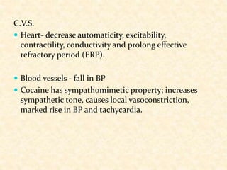 C.V.S.
 Heart- decrease automaticity, excitability,
contractility, conductivity and prolong effective
refractory period (ERP).
 Blood vessels - fall in BP
 Cocaine has sympathomimetic property; increases
sympathetic tone, causes local vasoconstriction,
marked rise in BP and tachycardia.
 