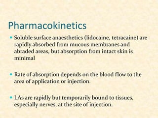 Pharmacokinetics
 Soluble surface anaesthetics (lidocaine, tetracaine) are
rapidly absorbed from mucous membranes and
abraded areas, but absorption from intact skin is
minimal
 Rate of absorption depends on the blood flow to the
area of application or injection.
 LAs are rapidly but temporarily bound to tissues,
especially nerves, at the site of injection.
 