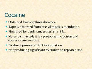 Cocaine
 Obtained from erythroxylon coca
 Rapidly absorbed from buccal mucous membrane
 First used for ocular anaesthesia in 1884.
 Never be injected; it is a protoplasmic poison and
causes tissue necrosis.
 Produces prominent CNS stimulation
 Not producing significant tolerance on repeated use
 