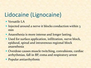 Lidocaine (Lignocaine)
 Versatile LA
 Injected around a nerve it blocks conduction within 3
min
 Anaesthesia is more intense and longer lasting.
 Used for surface application, infiltration, nerve block,
epidural, spinal and intravenous regional block
anaesthesia
 Overdose causes muscle twitching, convulsions, cardiac
arrhythmias, fall in BP, coma and respiratory arrest
 Popular antiarrhythmic
 