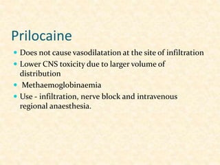 Prilocaine
 Does not cause vasodilatation at the site of infiltration
 Lower CNS toxicity due to larger volume of
distribution
 Methaemoglobinaemia
 Use - infiltration, nerve block and intravenous
regional anaesthesia.
 