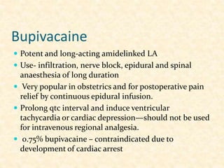 Bupivacaine
 Potent and long-acting amidelinked LA
 Use- infiltration, nerve block, epidural and spinal
anaesthesia of long duration
 Very popular in obstetrics and for postoperative pain
relief by continuous epidural infusion.
 Prolong qtc interval and induce ventricular
tachycardia or cardiac depression—should not be used
for intravenous regional analgesia.
 0.75% bupivacaine – contraindicated due to
development of cardiac arrest
 