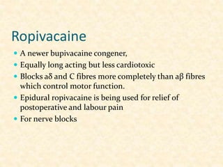 Ropivacaine
 A newer bupivacaine congener,
 Equally long acting but less cardiotoxic
 Blocks aδ and C fibres more completely than aβ fibres
which control motor function.
 Epidural ropivacaine is being used for relief of
postoperative and labour pain
 For nerve blocks
 
