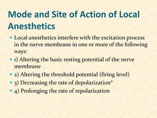 Mode and Site of Action of Local
Anesthetics
 Local anesthetics interfere with the excitation process
in the nerve membrane in one or more of the following
ways:
 1) Altering the basic resting potential of the nerve
membrane
 2) Altering the threshold potential (firing level)
 3) Decreasing the rate of depolarization*
 4) Prolonging the rate of repolarization
 