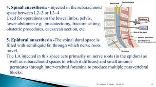 4. Spinal anaesthesia - injected in the subarachnoid
space between L2–3 or L3–4
Used for operations on the lower limbs, pelvis,
lower abdomen e.g. prostatectomy, fracture setting,
obstetric procedures, caesarean section, etc.
5. Epidural anaesthesia -The spinal dural space is
filled with semiliquid fat through which nerve roots
travel.
The LA injected in this space acts primarily on nerve roots (in the epidural as
well as subarachnoid spaces to which it diffuses) and small amount
permeates through intervertebral foramina to produce multiple paravertebral
blocks.
10-Jul-21 14
Dr. Subhash R. Yende
 