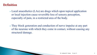  Local anaesthetics (LAs) are drugs which upon topical application
or local injection cause reversible loss of sensory perception,
especially of pain, in a restricted area of the body.
 They block generation and conduction of nerve impulse at any part
of the neurone with which they come in contact, without causing any
structural damage.
10-Jul-21 2
Dr. Subhash R. Yende
 