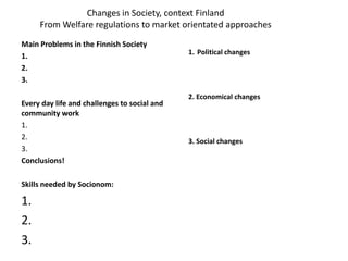 Changes in Society, context Finland
From Welfare regulations to market orientated approaches
Main Problems in the Finnish Society
1.
2.
3.
Every day life and challenges to social and
community work
1.
2.
3.
Conclusions!
Skills needed by Socionom:
1.
2.
3.
1. Political changes
2. Economical changes
3. Social changes
 