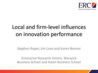 Local and firm-level influences
on innovation performance
Stephen Roper, Jim Love and Karen Bonner
Enterprise Research Centre, Warwick
Business School and Aston Business School
 