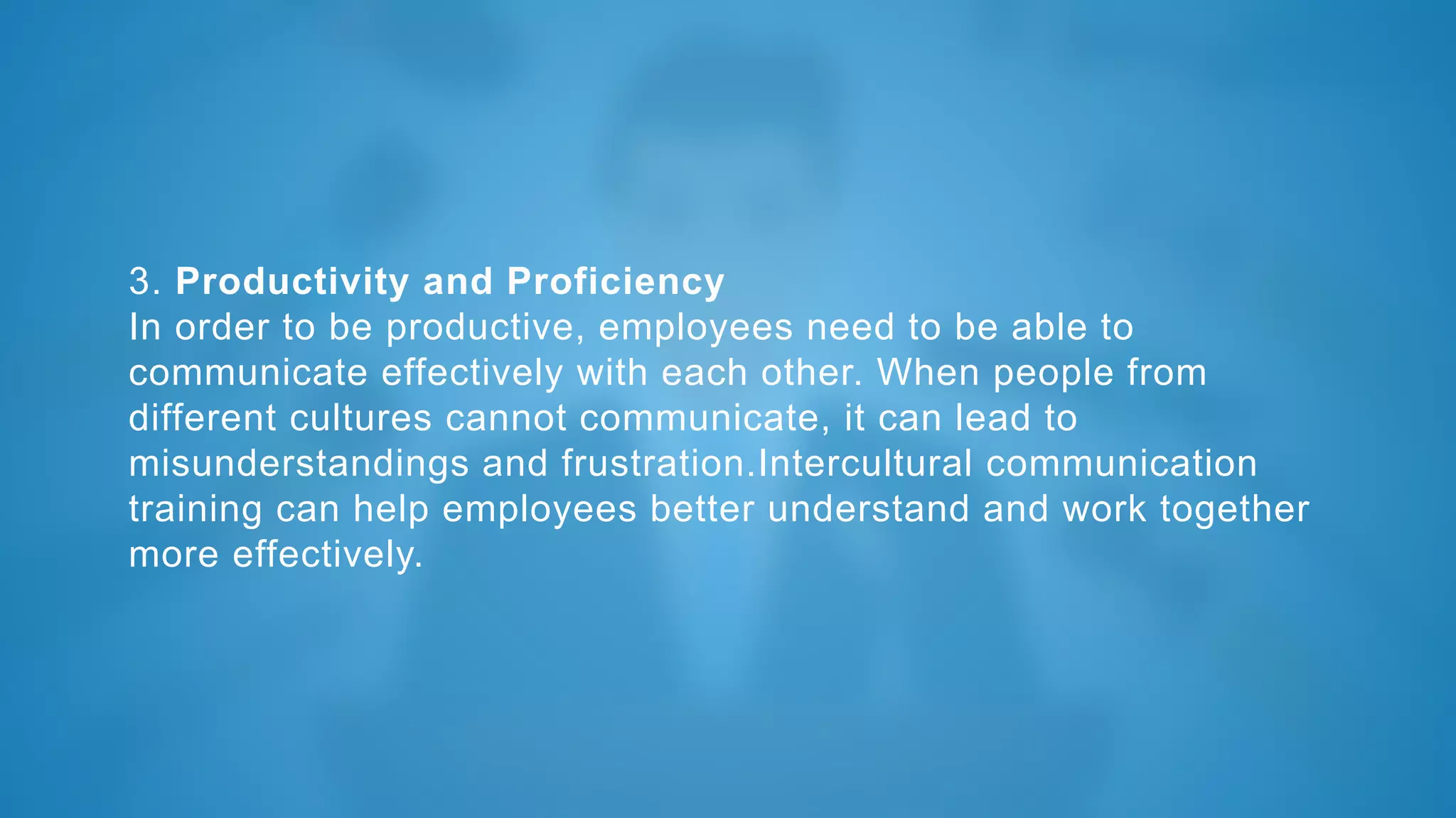 3. Productivity and Proficiency
In order to be productive, employees need to be able to
communicate effectively with each other. When people from
different cultures cannot communicate, it can lead to
misunderstandings and frustration.Intercultural communication
training can help employees better understand and work together
more effectively.
 