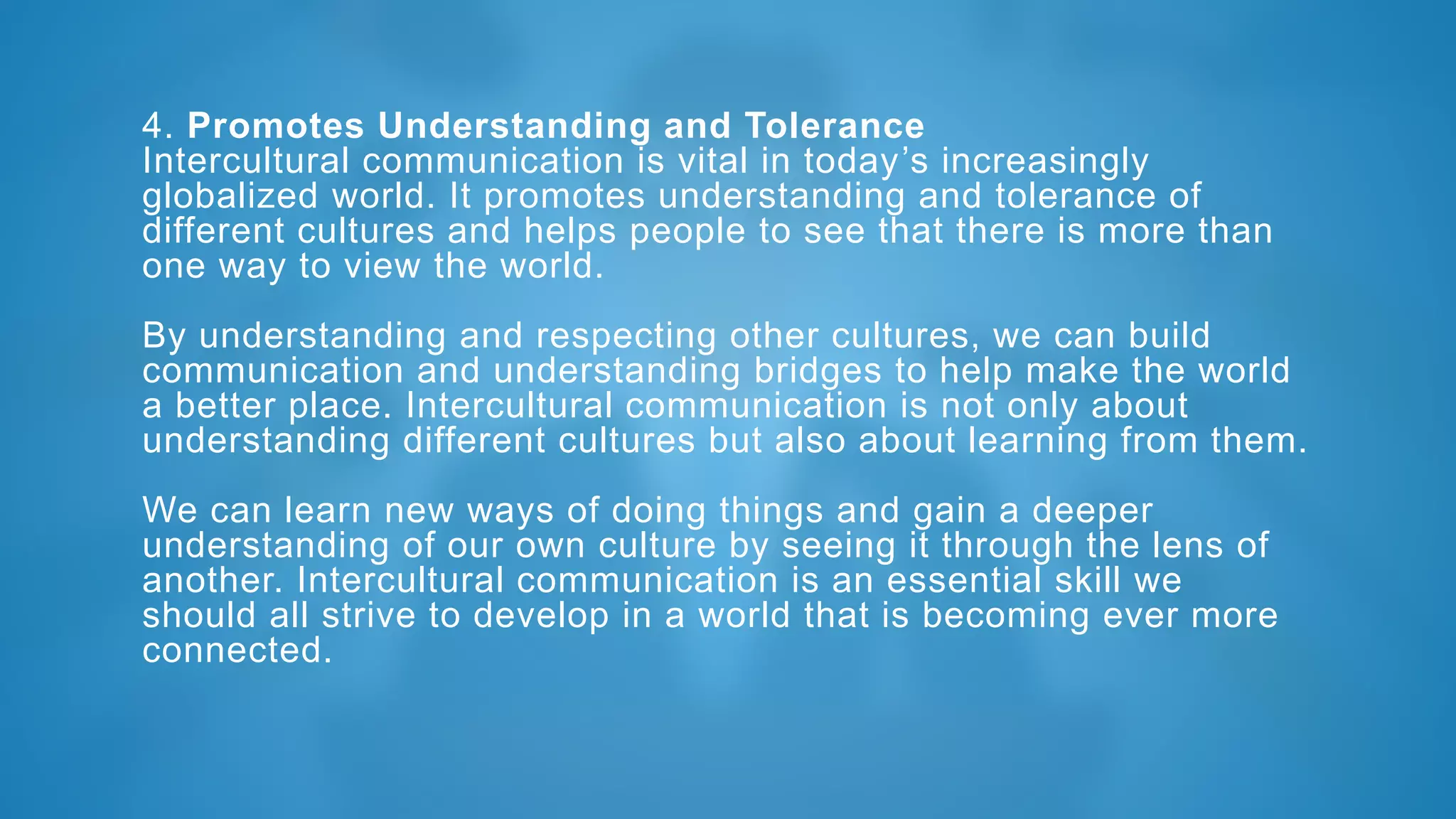 4. Promotes Understanding and Tolerance
Intercultural communication is vital in today’s increasingly
globalized world. It promotes understanding and tolerance of
different cultures and helps people to see that there is more than
one way to view the world.
By understanding and respecting other cultures, we can build
communication and understanding bridges to help make the world
a better place. Intercultural communication is not only about
understanding different cultures but also about learning from them.
We can learn new ways of doing things and gain a deeper
understanding of our own culture by seeing it through the lens of
another. Intercultural communication is an essential skill we
should all strive to develop in a world that is becoming ever more
connected.
 