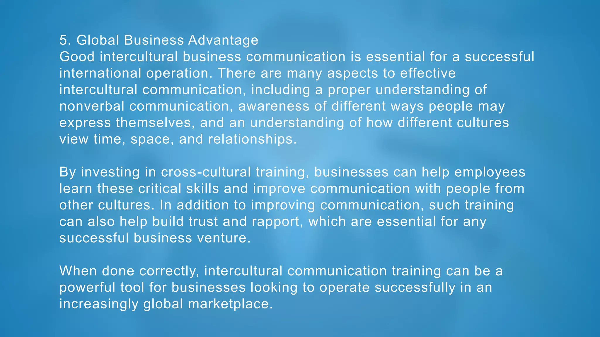 5. Global Business Advantage
Good intercultural business communication is essential for a successful
international operation. There are many aspects to effective
intercultural communication, including a proper understanding of
nonverbal communication, awareness of different ways people may
express themselves, and an understanding of how different cultures
view time, space, and relationships.
By investing in cross-cultural training, businesses can help employees
learn these critical skills and improve communication with people from
other cultures. In addition to improving communication, such training
can also help build trust and rapport, which are essential for any
successful business venture.
When done correctly, intercultural communication training can be a
powerful tool for businesses looking to operate successfully in an
increasingly global marketplace.
 