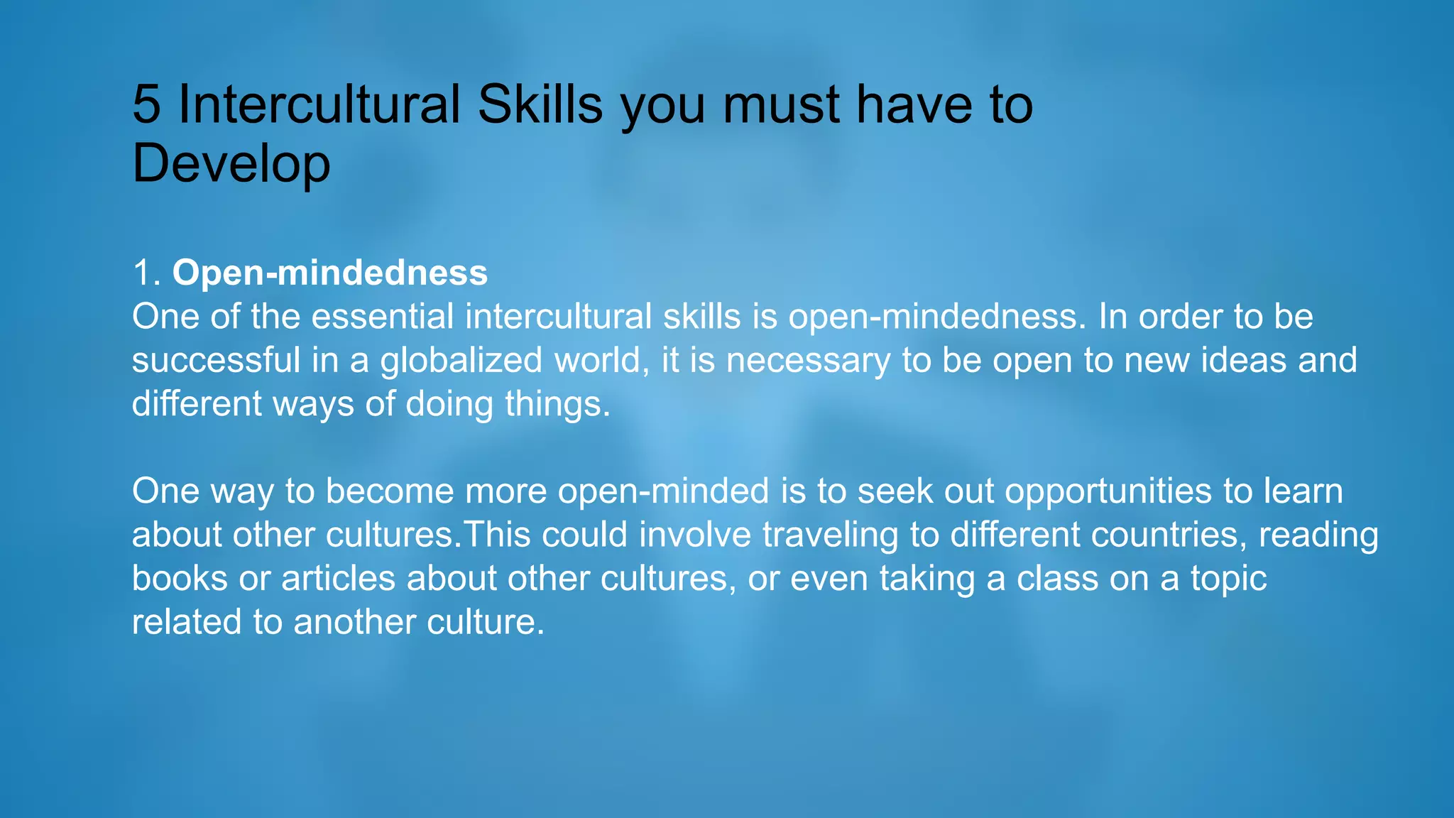 5 Intercultural Skills you must have to
Develop
1. Open-mindedness
One of the essential intercultural skills is open-mindedness. In order to be
successful in a globalized world, it is necessary to be open to new ideas and
different ways of doing things.
One way to become more open-minded is to seek out opportunities to learn
about other cultures.This could involve traveling to different countries, reading
books or articles about other cultures, or even taking a class on a topic
related to another culture.
 