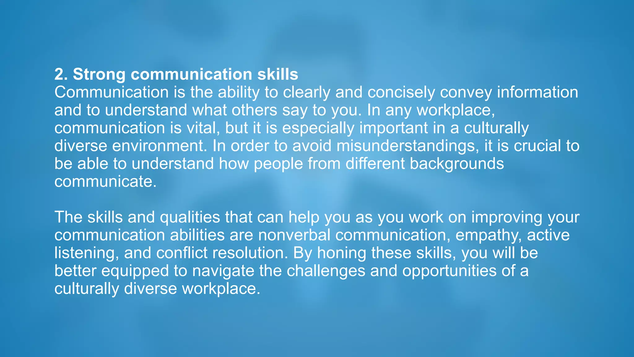 2. Strong communication skills
Communication is the ability to clearly and concisely convey information
and to understand what others say to you. In any workplace,
communication is vital, but it is especially important in a culturally
diverse environment. In order to avoid misunderstandings, it is crucial to
be able to understand how people from different backgrounds
communicate.
The skills and qualities that can help you as you work on improving your
communication abilities are nonverbal communication, empathy, active
listening, and conflict resolution. By honing these skills, you will be
better equipped to navigate the challenges and opportunities of a
culturally diverse workplace.
 
