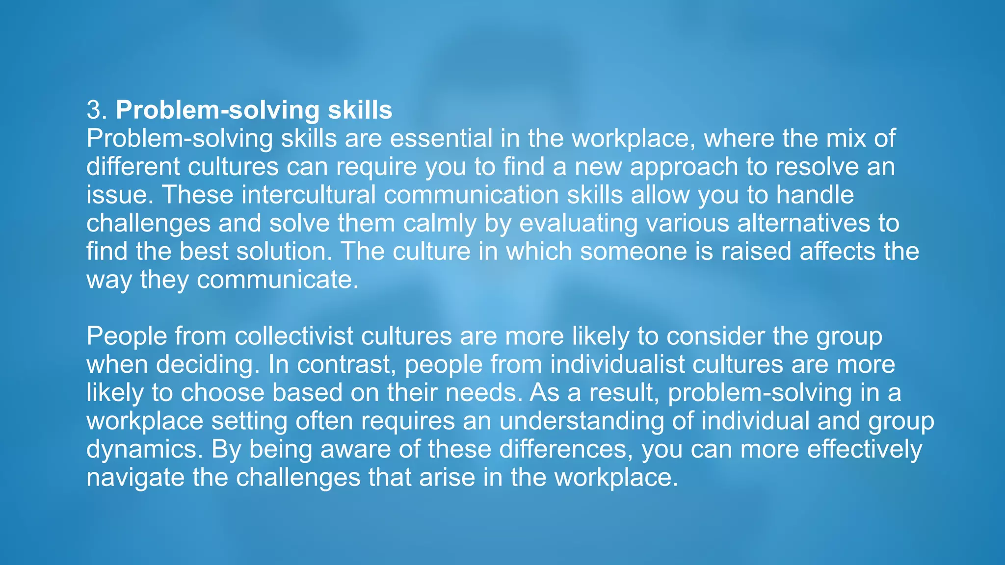 3. Problem-solving skills
Problem-solving skills are essential in the workplace, where the mix of
different cultures can require you to find a new approach to resolve an
issue. These intercultural communication skills allow you to handle
challenges and solve them calmly by evaluating various alternatives to
find the best solution. The culture in which someone is raised affects the
way they communicate.
People from collectivist cultures are more likely to consider the group
when deciding. In contrast, people from individualist cultures are more
likely to choose based on their needs. As a result, problem-solving in a
workplace setting often requires an understanding of individual and group
dynamics. By being aware of these differences, you can more effectively
navigate the challenges that arise in the workplace.
 