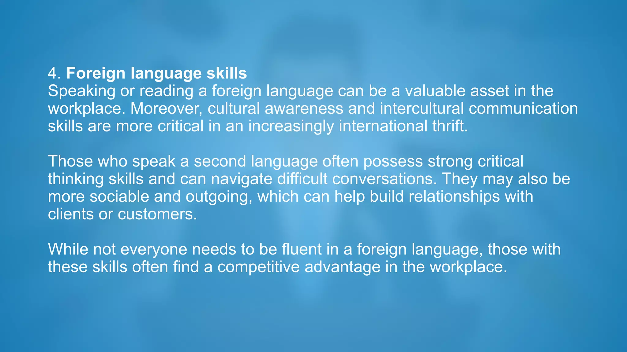 4. Foreign language skills
Speaking or reading a foreign language can be a valuable asset in the
workplace. Moreover, cultural awareness and intercultural communication
skills are more critical in an increasingly international thrift.
Those who speak a second language often possess strong critical
thinking skills and can navigate difficult conversations. They may also be
more sociable and outgoing, which can help build relationships with
clients or customers.
While not everyone needs to be fluent in a foreign language, those with
these skills often find a competitive advantage in the workplace.
 