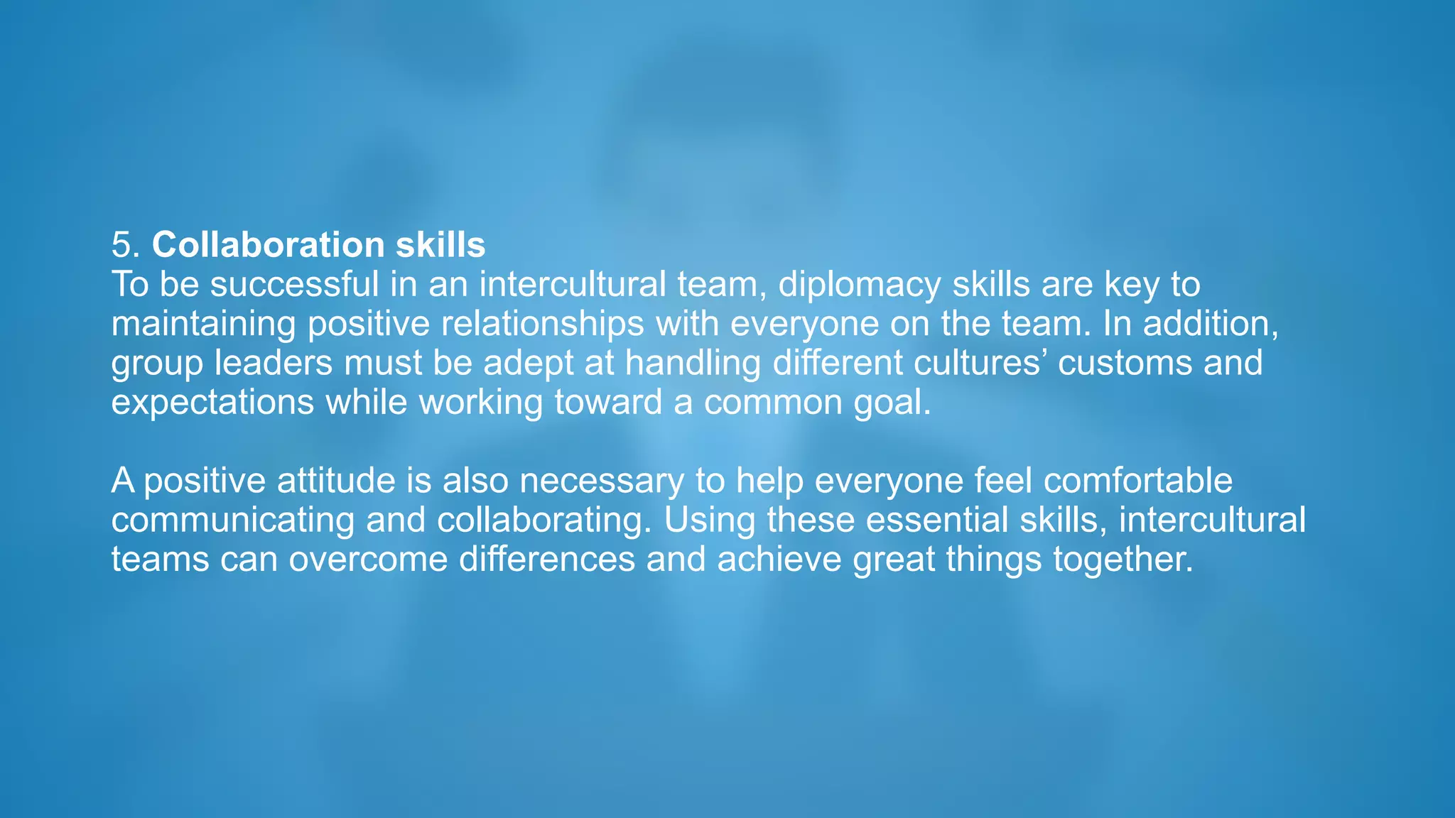 5. Collaboration skills
To be successful in an intercultural team, diplomacy skills are key to
maintaining positive relationships with everyone on the team. In addition,
group leaders must be adept at handling different cultures’ customs and
expectations while working toward a common goal.
A positive attitude is also necessary to help everyone feel comfortable
communicating and collaborating. Using these essential skills, intercultural
teams can overcome differences and achieve great things together.
 
