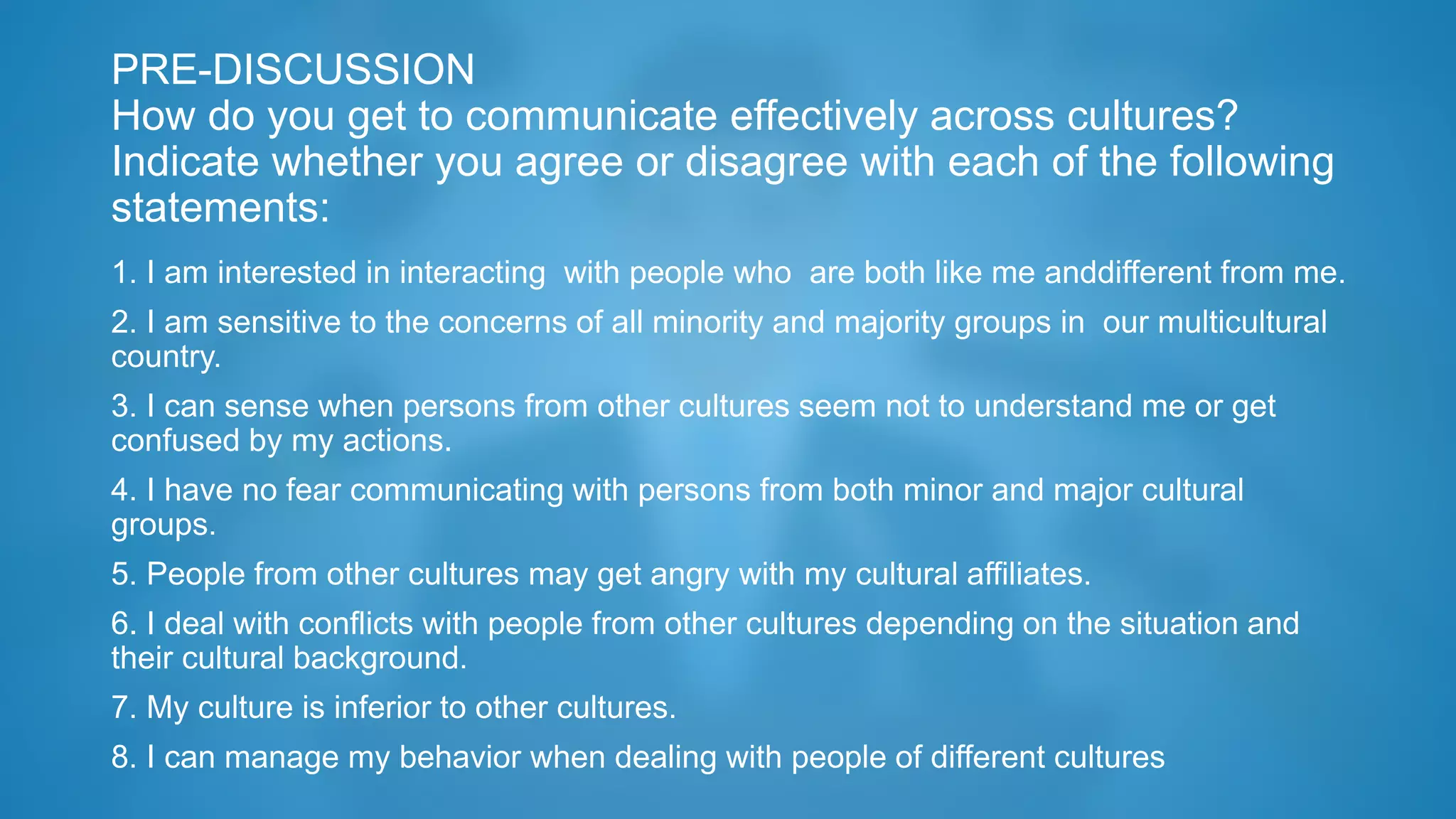 PRE-DISCUSSION
How do you get to communicate effectively across cultures?
Indicate whether you agree or disagree with each of the following
statements:
1. I am interested in interacting with people who are both like me anddifferent from me.
2. I am sensitive to the concerns of all minority and majority groups in our multicultural
country.
3. I can sense when persons from other cultures seem not to understand me or get
confused by my actions.
4. I have no fear communicating with persons from both minor and major cultural
groups.
5. People from other cultures may get angry with my cultural affiliates.
6. I deal with conflicts with people from other cultures depending on the situation and
their cultural background.
7. My culture is inferior to other cultures.
8. I can manage my behavior when dealing with people of different cultures
 