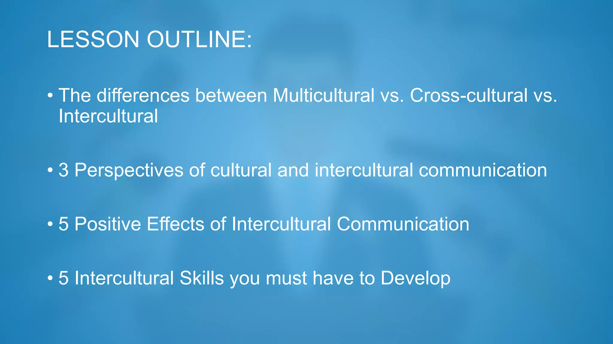 LESSON OUTLINE:
• The differences between Multicultural vs. Cross-cultural vs.
Intercultural
• 3 Perspectives of cultural and intercultural communication
• 5 Positive Effects of Intercultural Communication
• 5 Intercultural Skills you must have to Develop
 