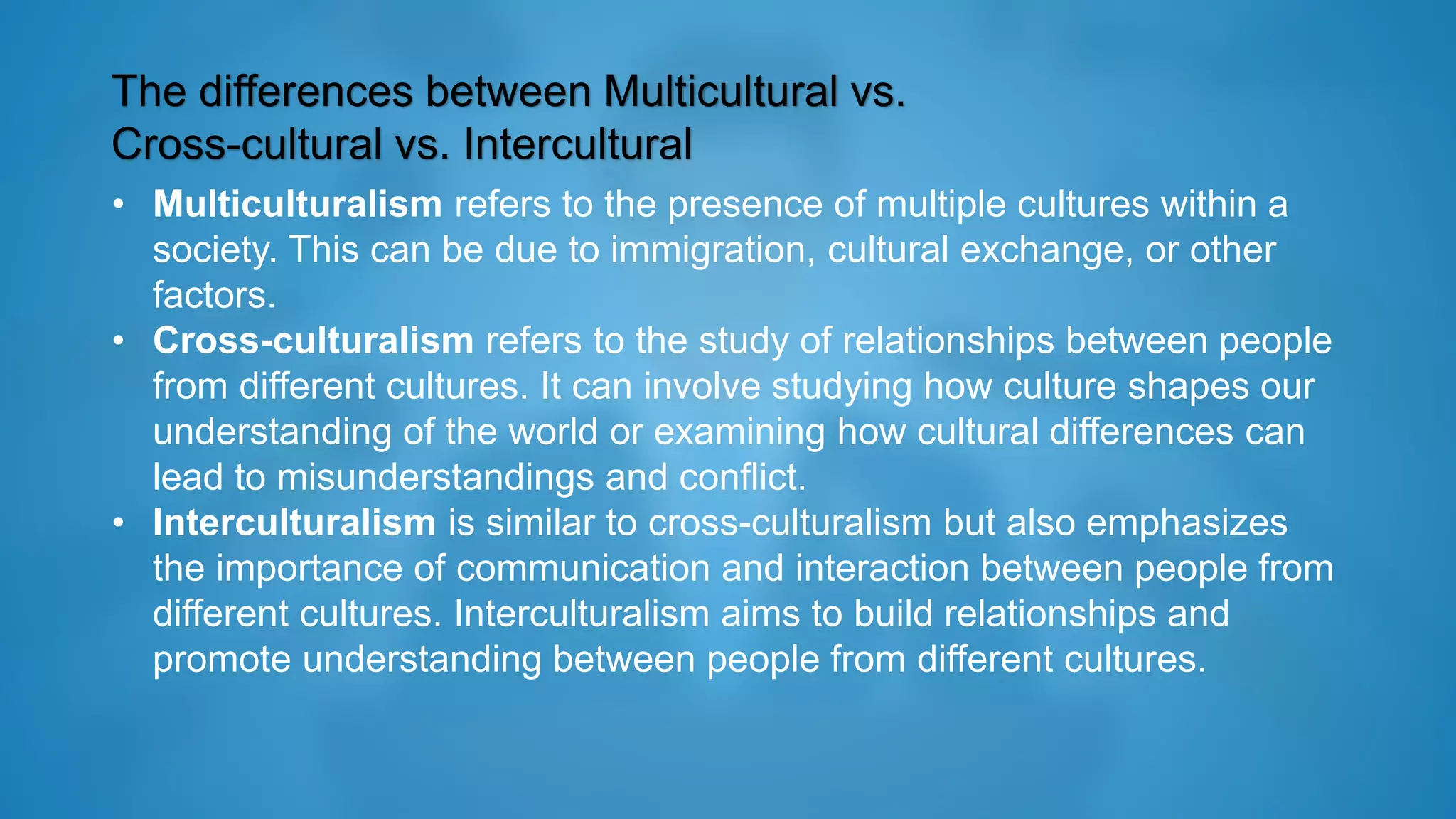 The differences between Multicultural vs.
Cross-cultural vs. Intercultural
• Multiculturalism refers to the presence of multiple cultures within a
society. This can be due to immigration, cultural exchange, or other
factors.
• Cross-culturalism refers to the study of relationships between people
from different cultures. It can involve studying how culture shapes our
understanding of the world or examining how cultural differences can
lead to misunderstandings and conflict.
• Interculturalism is similar to cross-culturalism but also emphasizes
the importance of communication and interaction between people from
different cultures. Interculturalism aims to build relationships and
promote understanding between people from different cultures.
 