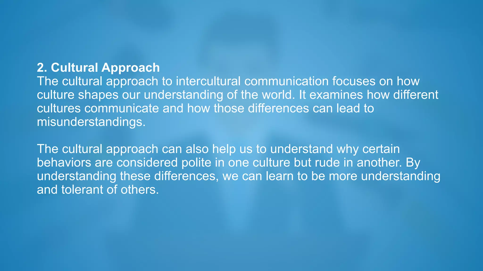 2. Cultural Approach
The cultural approach to intercultural communication focuses on how
culture shapes our understanding of the world. It examines how different
cultures communicate and how those differences can lead to
misunderstandings.
The cultural approach can also help us to understand why certain
behaviors are considered polite in one culture but rude in another. By
understanding these differences, we can learn to be more understanding
and tolerant of others.
 