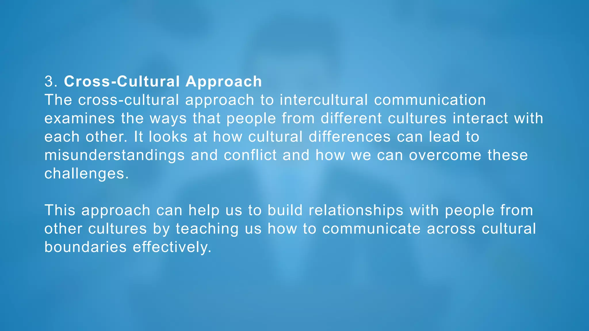 3. Cross-Cultural Approach
The cross-cultural approach to intercultural communication
examines the ways that people from different cultures interact with
each other. It looks at how cultural differences can lead to
misunderstandings and conflict and how we can overcome these
challenges.
This approach can help us to build relationships with people from
other cultures by teaching us how to communicate across cultural
boundaries effectively.
 