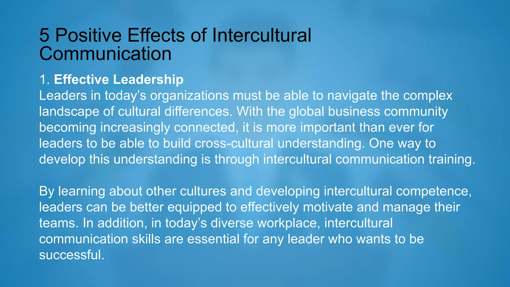 5 Positive Effects of Intercultural
Communication
1. Effective Leadership
Leaders in today’s organizations must be able to navigate the complex
landscape of cultural differences. With the global business community
becoming increasingly connected, it is more important than ever for
leaders to be able to build cross-cultural understanding. One way to
develop this understanding is through intercultural communication training.
By learning about other cultures and developing intercultural competence,
leaders can be better equipped to effectively motivate and manage their
teams. In addition, in today’s diverse workplace, intercultural
communication skills are essential for any leader who wants to be
successful.
 