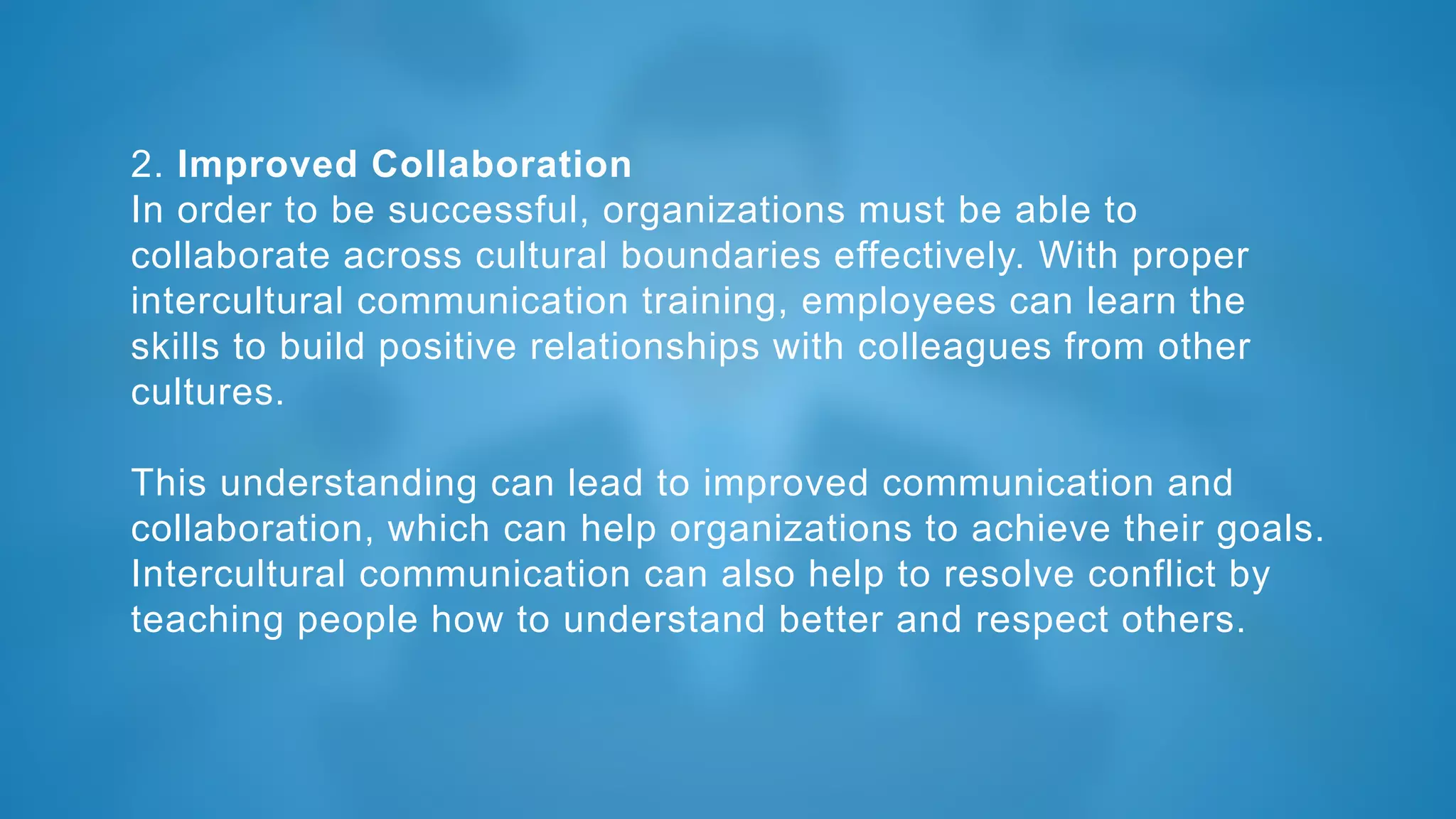 2. Improved Collaboration
In order to be successful, organizations must be able to
collaborate across cultural boundaries effectively. With proper
intercultural communication training, employees can learn the
skills to build positive relationships with colleagues from other
cultures.
This understanding can lead to improved communication and
collaboration, which can help organizations to achieve their goals.
Intercultural communication can also help to resolve conflict by
teaching people how to understand better and respect others.
 