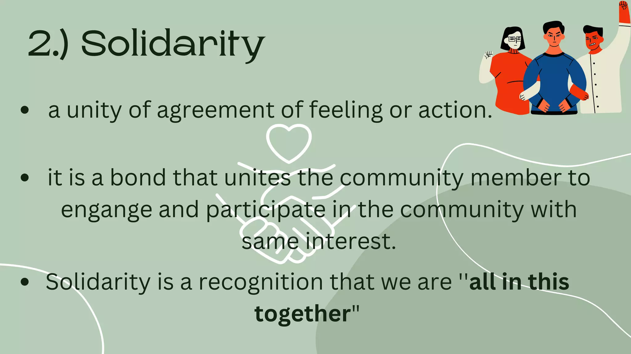 2.) Solidarity
a unity of agreement of feeling or action.
it is a bond that unites the community member to
engange and participate in the community with
same interest.
Solidarity is a recognition that we are ''all in this
together"
 