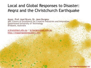 Local and Global Responses to Disaster:
#eqnz and the Christchurch Earthquake

Assoc. Prof. Axel Bruns, Dr. Jean Burgess
ARC Centre of Excellence for Creative Industries and Innovation
Queensland University of Technology
Brisbane, Australia

a.bruns@qut.edu.au / je.burgess@qut.edu.au
http://mappingonlinepublics.net/




                                                                  http://mappingonlinepublics.net/
 