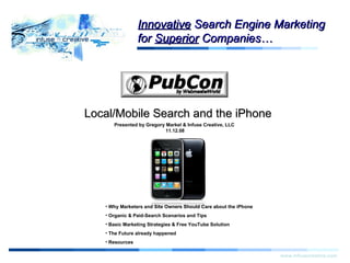 Start Local/Mobile Search and the iPhone www.infusecreative.com Click for more information. Presented by Gregory Markel & Infuse Creative, LLC  11.12.08 Innovative  Search Engine Marketing for  Superior  Companies… ,[object Object],[object Object],[object Object],[object Object],[object Object]