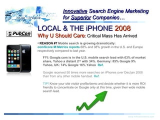 Warning! LOCAL & THE iPHONE  2008   Why U Should Care :  Critical Mass Has Arrived www.infusecreative.com Innovative  Search Engine Marketing for  Superior  Companies… REASON #7  Mobile search is growing dramatically:  comScore M:Metrics reports  68% and 38% growth in the U.S. and Europe respectively compared to last year. FYI: Google.com is in the U.S. mobile search lead with 63% of market share, Yahoo a distant 2 nd  with 34%. Germany: 85% Google 9% Yahoo, UK: 74% Google 16% Yahoo  Ref. Google received 50 times more searches on iPhones over Dec/jan 2008 than from any other mobile handset.  Ref. TIP!  Know your site visitor profile/demo and decide whether it is more ROI friendly to concentrate on Google only at this time, given their wide mobile search lead. 