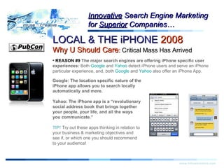 Warning! LOCAL & THE iPHONE  2008   Why U Should Care :  Critical Mass Has Arrived www.infusecreative.com Innovative  Search Engine Marketing for  Superior  Companies… REASON #9  The major search engines are offering iPhone specific user experiences:  Both  Google  and  Yahoo  detect iPhone users and serve an iPhone particular experience, and, both  Google  and  Yahoo  also offer an iPhone App. Google: The location specific nature of the iPhone app allows you to search locally automatically and more. Yahoo: The iPhone app is a “revolutionary social address book that brings together  your people, your life, and all the ways you communicate.”  TIP!  Try out these apps thinking in relation to your business & marketing objectives and see if, or which one you should recommend to your audience! 