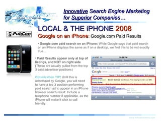 Warning! LOCAL & THE iPHONE  2008   Google on an iPhone :  Google.com Paid Results www.infusecreative.com Innovative  Search Engine Marketing for  Superior  Companies… Google.com paid search on an iPhone:  While Google says that paid search on an iPhone displays the same as if on a desktop, we find this to be not exactly true… Paid Results appear only at top of listings, and NOT on right side ( These are usually pulled from the top 3 paid advertiser positions) Optimization TIP!  Until this is addressed by Google, you will need to have a top 3 position performing paid search ad to appear in an iPhone browser search result. Include a telephone number if applicable, as the iPhone will make it click to call friendly. 