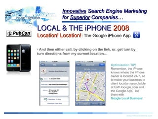 Warning! www.infusecreative.com Innovative  Search Engine Marketing for  Superior  Companies… And then either call, by clicking on the link, or, get turn by turn directions from my current location… Optimization TIP!  Remember, the iPhone knows where the iPhone owner is located 24/7, so to make your business or client location searchable at both Google.com and the Google App,  list them with  Google Local Business ! LOCAL & THE iPHONE  2008   Location! Location! :  The Google iPhone App 