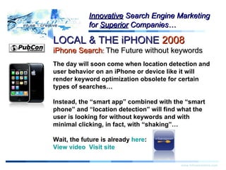 Warning! LOCAL & THE iPHONE  2008   iPhone Search :  The Future without keywords www.infusecreative.com Innovative  Search Engine Marketing for  Superior  Companies… The day will soon come when location detection and user behavior on an iPhone or device like it will render keyword optimization obsolete for certain types of searches… Instead, the “smart app” combined with the “smart phone” and “location detection” will find what the user is looking for without keywords and with minimal clicking, in fact, with “shaking”…  Wait, the future is already  here : View video    Visit site 