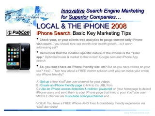 Warning! LOCAL & THE iPHONE  2008   iPhone Search :  Basic Key Marketing Tips www.infusecreative.com Innovative  Search Engine Marketing for  Superior  Companies… Check your, or your clients web analytics to gauge current daily iPhone visit count… you should now see month over month growth…is it worth addressing yet? Remember that the location specific nature of the iPhone is the “killer app.”  Optimize/create & market to that in both Google.com and iPhone App search So, you don’t have an iPhone friendly site, eh?  But do you have  videos  on your site? Yes?...Then how about a FREE interim solution until you can make your entire site iPhone friendly? A)  Set up  a free YouTube user channel for your videos B)  Create an iPhone friendly page  to link to it’s URL from  C)  Use an iPhone access detection & redirect  javascript  on your homepage to detect iPhone users and send them to your iPhone page that links to your YouTube user MOBILE channel ala  m.youtube.com/yourchannel  and… VOILA! You have a FREE iPhone AND Treo & Blackberry friendly experience via YouTube video! 