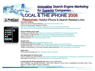 Warning! www.infusecreative.com Innovative  Search Engine Marketing for  Superior  Companies… LOCAL & THE iPHONE  2008   Resources :  Helpful iPhone & Search Related Links Site Check & Detect Check your site for iPhone friendliness:  http://www.deviceanywhere.com/ iPhone access javascript detection & redirect;  http://www.askdavetaylor.com/detect_apple_iphone_user_web_site_server.html   &  http://www.dotcomyourbusinesstoday.com/javascript/detect-iphoneipod-touch-user-coming-to-your-site/   iPhone & Mobile search stats M:Metrics April 2008 (Pre-3G):  http://www.intomobile.com/2008/04/07/mmetrics-iphone-stats.html   June 2008 U.S. usage (Pre-3G):  http://asia.cnet.com/blogs/infochat/post.htm?id=63004236   Neilsen 2008 (Pre-3G):  http://www.nielsenmobile.com/html/press%20releases/iPhone3G.html   M Search Groove:  http://www.msearchgroove.com/   Google Links Google Mobile Blog:  http://googlemobile.blogspot.com/   Google Mobile Blog iPhone related:  http://googlemobile.blogspot.com/search?q=iphone   Google iPhone App:  http://phobos.apple.com/WebObjects/MZStore.woa/wa/viewSoftware?id=284815942&mt=8 Google Local Business (To be found in location specific searches):  https://www.google.com/local/add/   Apple Links iPhone App & developer site:  http://developer.apple.com/iphone/   Site Optimization for iPhone Links 6 tips to optimize your site for iPhone:  http://iphonemicrosites.com/articles/6-tips-to-optimize-your-current-site-for-the-iphone/   Web pages for the iPhone:  http://webdesign.about.com/od/pdas/a/aa070207.htm   Location Specific iPhone Apps We Like  (Get em at the Apple store) Taxi!, YPMobile, Yelp, WikiMe, WhosHere, Traffic, Now, hotels.com, Home Finder, CraigsMobile, AroundMe, iWant, Trulia, Where to?, Nearby, Where, G-Park, Urbanspoon  More:  http://radar.oreilly.com/2008/07/iphone-location-aware-apps.html   