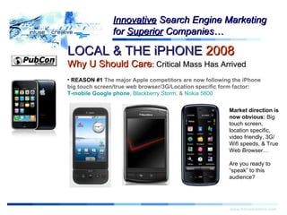 Warning! LOCAL & THE iPHONE  2008   Why U Should Care :  Critical Mass Has Arrived www.infusecreative.com Innovative  Search Engine Marketing for  Superior  Companies… REASON #1  The major Apple competitors are now following the iPhone big touch screen/true web browser/3G/Location specific form factor:  T-mobile Google phone ,  Blackberry Storm , &  Nokia 5800 Market direction is now obvious:  Big touch screen, location specific, video friendly, 3G/Wifi speeds, & True Web Browser… Are you ready to “speak” to this audience? 