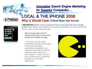 Warning! LOCAL & THE iPHONE  2008   Why U Should Care :  Critical Mass Has Arrived www.infusecreative.com Innovative  Search Engine Marketing for  Superior  Companies… REASON #6  iPhone users consume  6 times more data  than the average mobile user:  Better user experience and greater bandwidth via 3G and Wifi keep iPhone users on their devices longer. The average page size for iPhone browsing is more than double the mobile average. TIP!  Know your site visitor profile/demo and take advantage of the user experience sophistication possible on an iPhone to serve them an iPhone experience they will want to come back for…better yet, tie it into an iPhone App as well that provides an even better experience… 