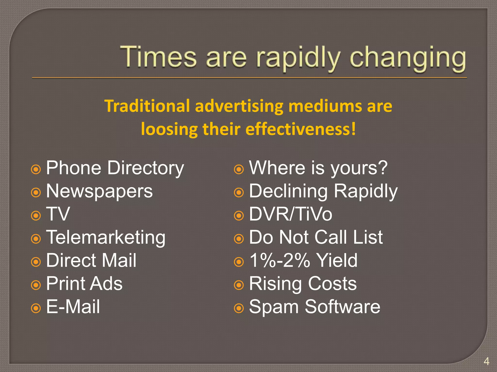 Times are rapidly changingPhone DirectoryNewspapersTVTelemarketingDirect MailPrint AdsE-Mail4Traditional advertising mediums are loosing their effectiveness!Where is yours?Declining RapidlyDVR/TiVoDo Not Call List1%-2% YieldRising CostsSpam Software