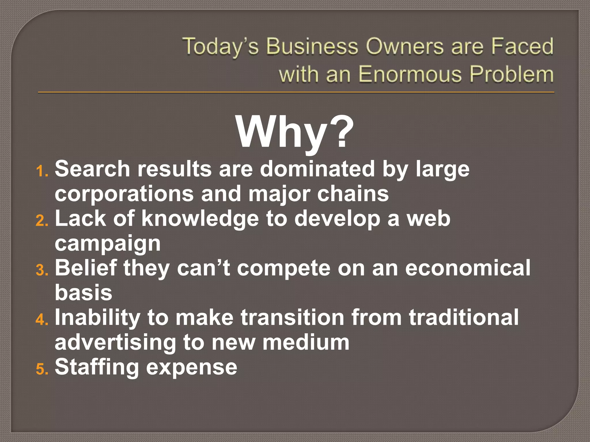 Today’s Business Owners are Faced with an Enormous ProblemWhy?Search results are dominated by large                  corporations and major chainsLack of knowledge to develop a web campaignBelief they can’t compete on an economical       basisInability to make transition from traditional         advertising to new mediumStaffing expense