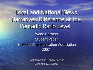 Local and National News Narratives:Difference at the Pentadic Ratio Level  Wade Harmon  Student Paper National Communication Association 2007   Communication Theory Lecture Gangnon 17.11.2009 