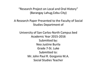 “Research Project on Local and Oral History”
(Barangay Lahug,Cebu City)
A Research Paper Presented to the Faculty of Social
Studies Department of
University of San Carlos-North Campus bed
Academic Year 2015-2016
Submitted by:
Neo Justine Burila
Grade 7-St. Luke
Submitted to:
Mr. John Paul R. Gorgonio M.A.
Social Studies Teacher
 